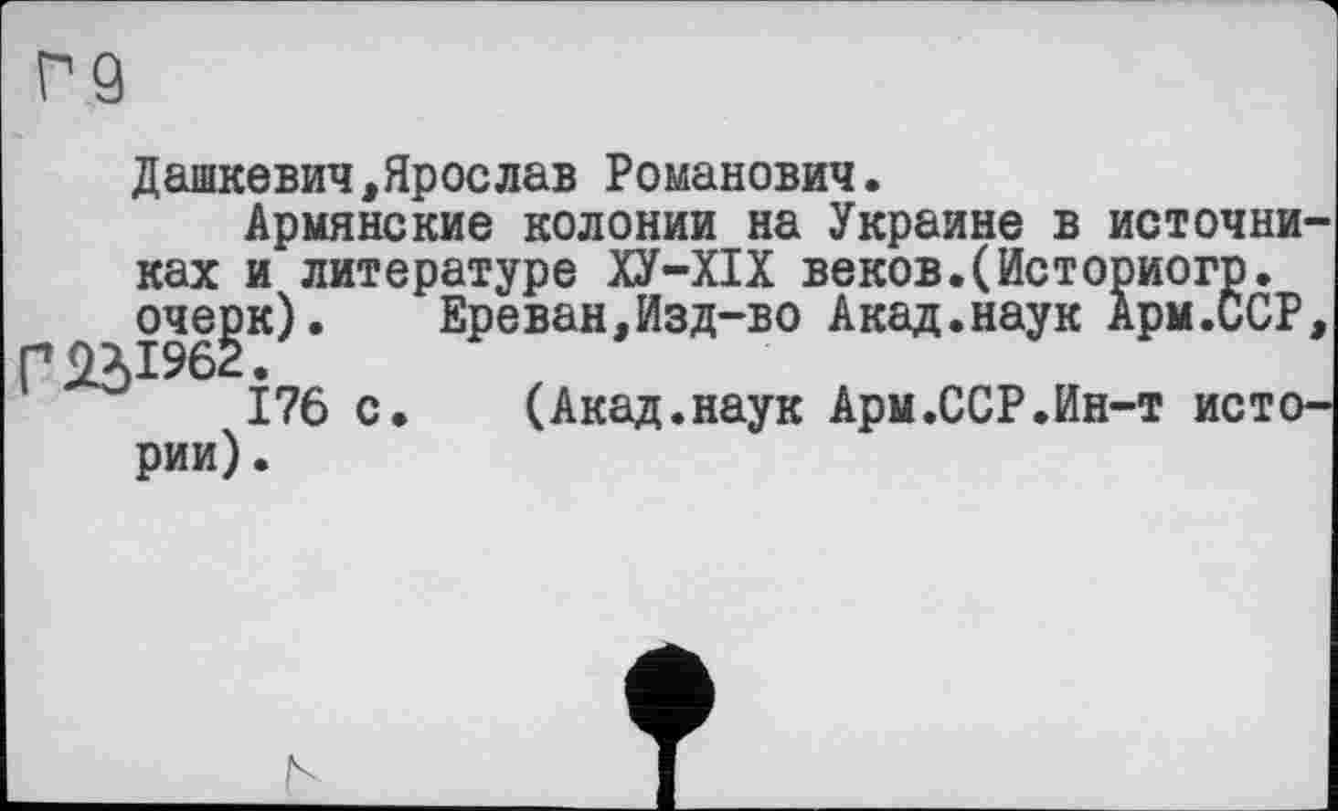 ﻿Г9
Дашкевич,Яроелав Романович.
Армянские колонии на Украине в источниках и литературе ХУ-ХІХ веков.(Историогр. очерк). Ереван,Изд-во Акад.наук Арм.ССР,
176 с. (Акад.наук Арм.ССР.Ин-т истории) .